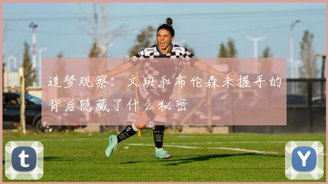 追梦观察：文班和布伦森未握手的背后隐藏了什么秘密