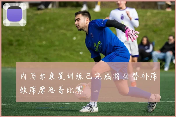 内马尔康复训练已完成将坐替补席缺席摩洛哥比赛