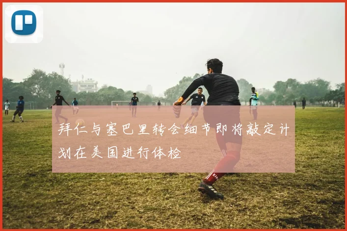拜仁与塞巴里转会细节即将敲定计划在美国进行体检