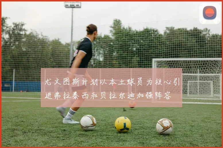 尤文图斯计划以本土球员为核心引进弗拉泰西和贝拉尔迪加强阵容