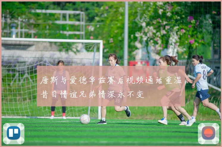 唐斯与爱德华兹赛后视频通话重温昔日情谊兄弟情深永不变