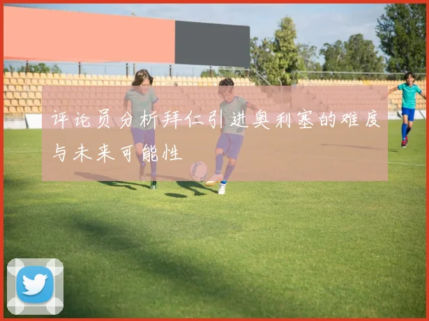 评论员分析拜仁引进奥利塞的难度与未来可能性