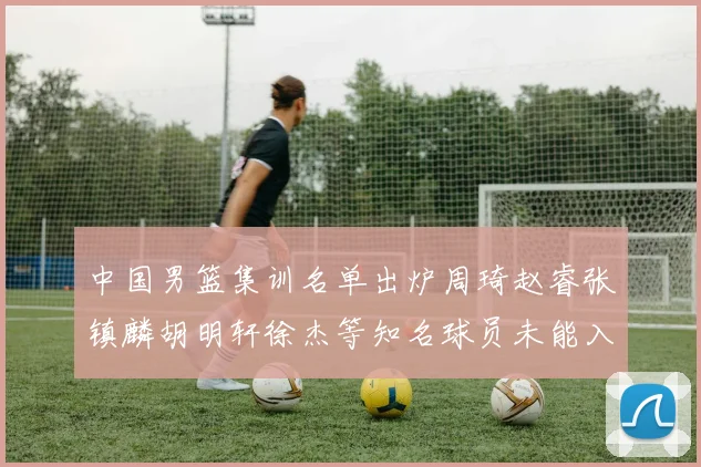 中国男篮集训名单出炉周琦赵睿张镇麟胡明轩徐杰等知名球员未能入选