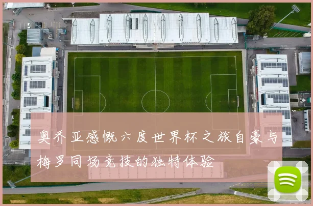 奥乔亚感慨六度世界杯之旅自豪与梅罗同场竞技的独特体验