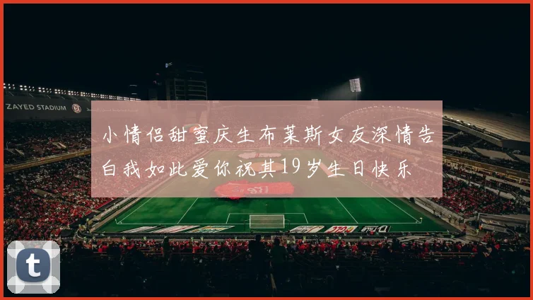 小情侣甜蜜庆生布莱斯女友深情告白我如此爱你祝其19岁生日快乐